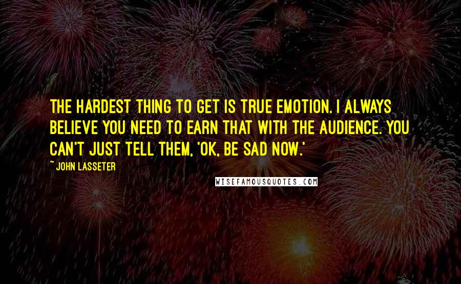 John Lasseter Quotes: The hardest thing to get is true emotion. I always believe you need to earn that with the audience. You can't just tell them, 'Ok, be sad now.'