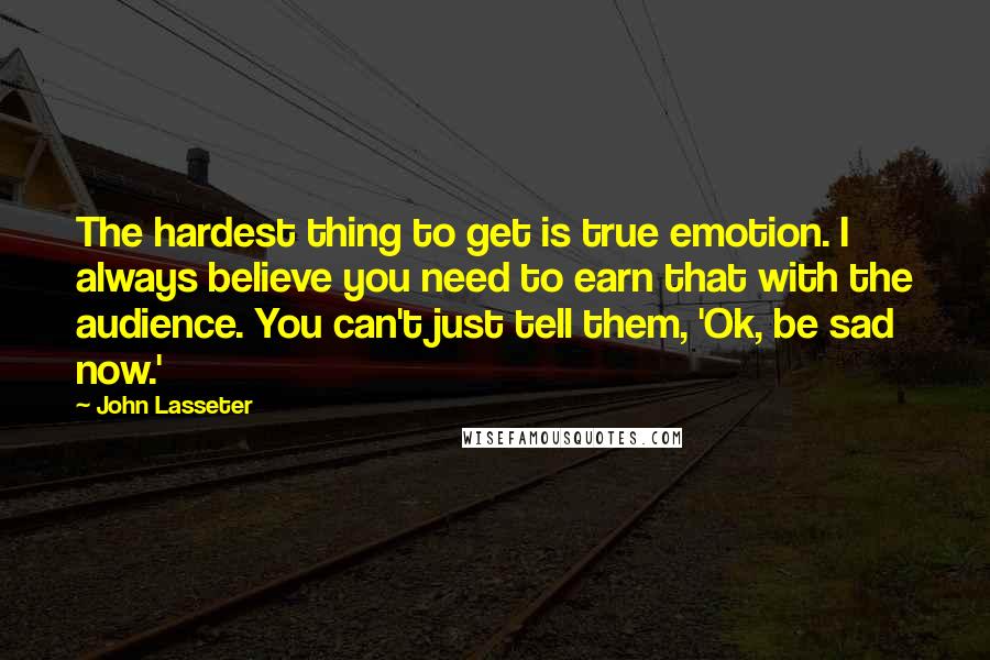 John Lasseter Quotes: The hardest thing to get is true emotion. I always believe you need to earn that with the audience. You can't just tell them, 'Ok, be sad now.'