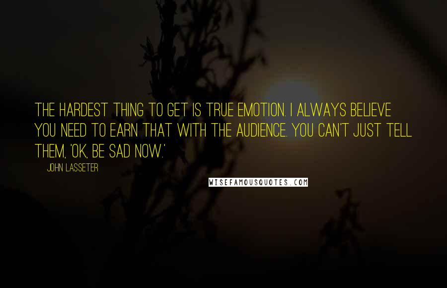 John Lasseter Quotes: The hardest thing to get is true emotion. I always believe you need to earn that with the audience. You can't just tell them, 'Ok, be sad now.'