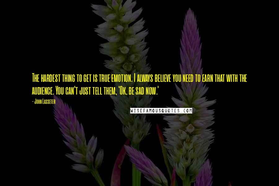 John Lasseter Quotes: The hardest thing to get is true emotion. I always believe you need to earn that with the audience. You can't just tell them, 'Ok, be sad now.'