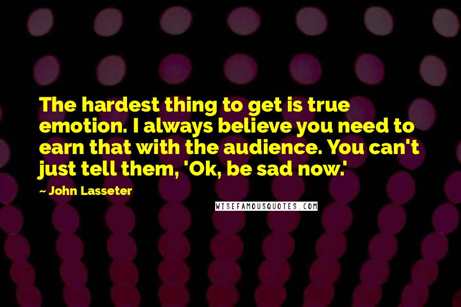 John Lasseter Quotes: The hardest thing to get is true emotion. I always believe you need to earn that with the audience. You can't just tell them, 'Ok, be sad now.'