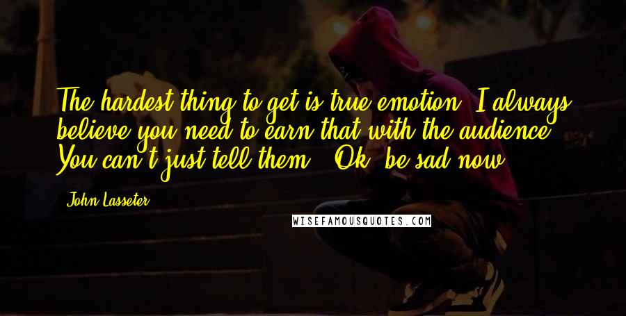 John Lasseter Quotes: The hardest thing to get is true emotion. I always believe you need to earn that with the audience. You can't just tell them, 'Ok, be sad now.'