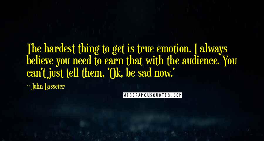 John Lasseter Quotes: The hardest thing to get is true emotion. I always believe you need to earn that with the audience. You can't just tell them, 'Ok, be sad now.'