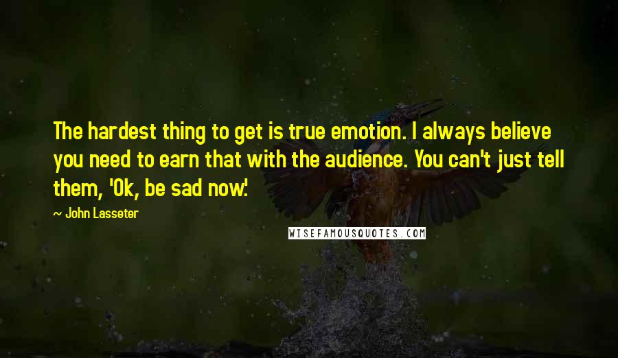 John Lasseter Quotes: The hardest thing to get is true emotion. I always believe you need to earn that with the audience. You can't just tell them, 'Ok, be sad now.'