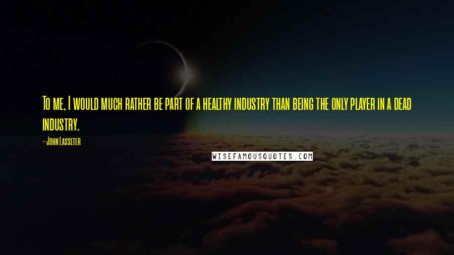 John Lasseter Quotes: To me, I would much rather be part of a healthy industry than being the only player in a dead industry.