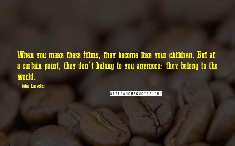 John Lasseter Quotes: When you make these films, they become like your children. But at a certain point, they don't belong to you anymore; they belong to the world.