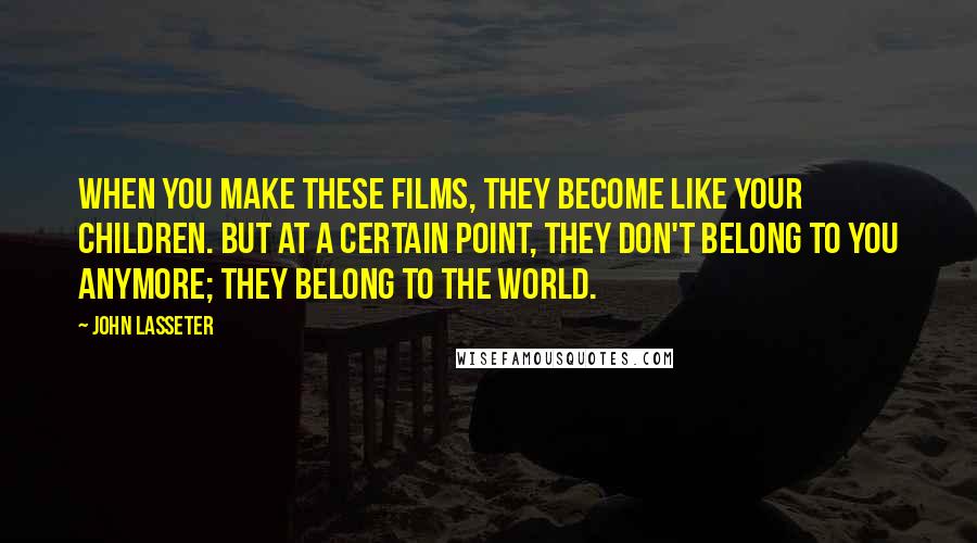 John Lasseter Quotes: When you make these films, they become like your children. But at a certain point, they don't belong to you anymore; they belong to the world.