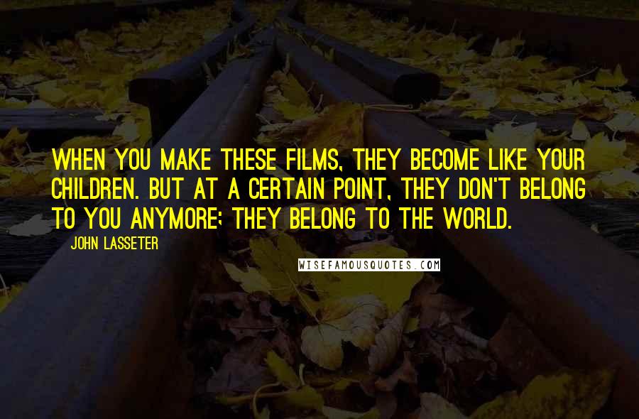 John Lasseter Quotes: When you make these films, they become like your children. But at a certain point, they don't belong to you anymore; they belong to the world.