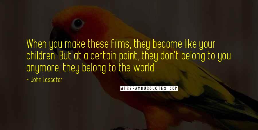 John Lasseter Quotes: When you make these films, they become like your children. But at a certain point, they don't belong to you anymore; they belong to the world.