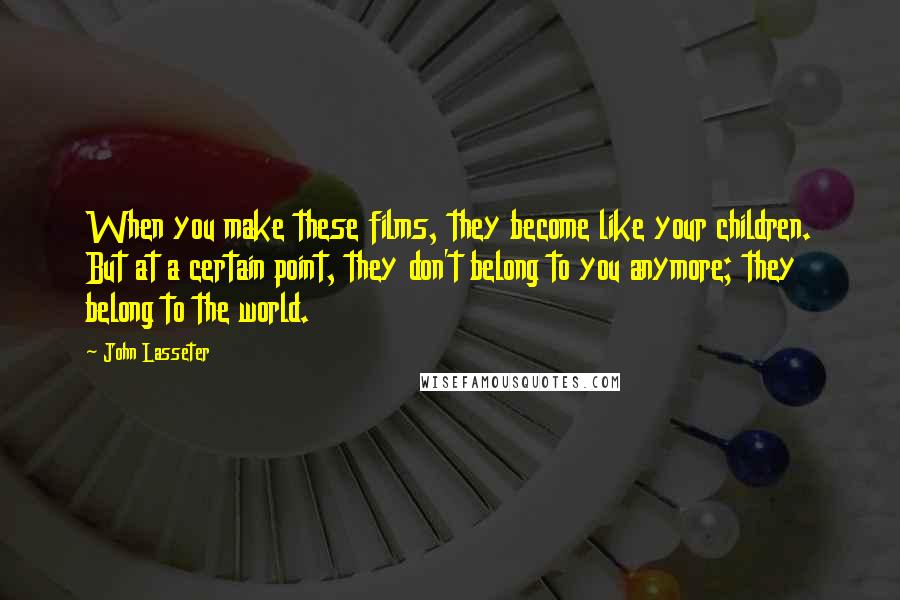 John Lasseter Quotes: When you make these films, they become like your children. But at a certain point, they don't belong to you anymore; they belong to the world.
