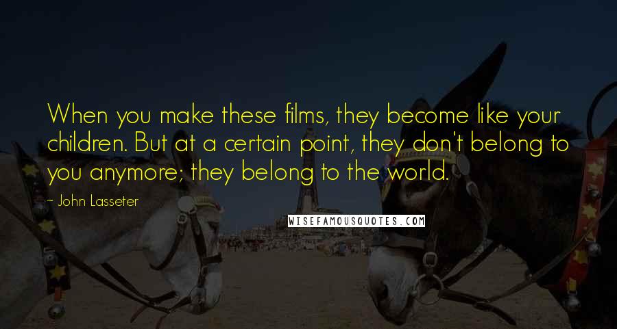 John Lasseter Quotes: When you make these films, they become like your children. But at a certain point, they don't belong to you anymore; they belong to the world.
