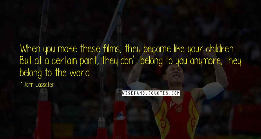 John Lasseter Quotes: When you make these films, they become like your children. But at a certain point, they don't belong to you anymore; they belong to the world.
