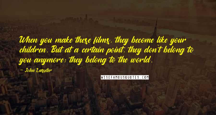 John Lasseter Quotes: When you make these films, they become like your children. But at a certain point, they don't belong to you anymore; they belong to the world.