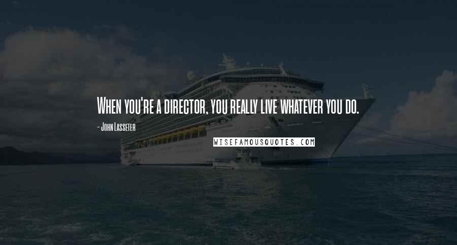 John Lasseter Quotes: When you're a director, you really live whatever you do.