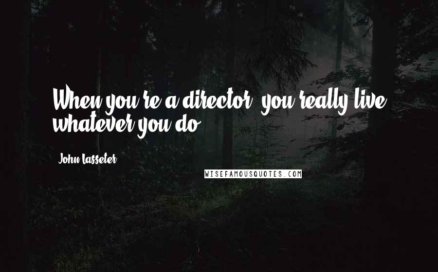 John Lasseter Quotes: When you're a director, you really live whatever you do.