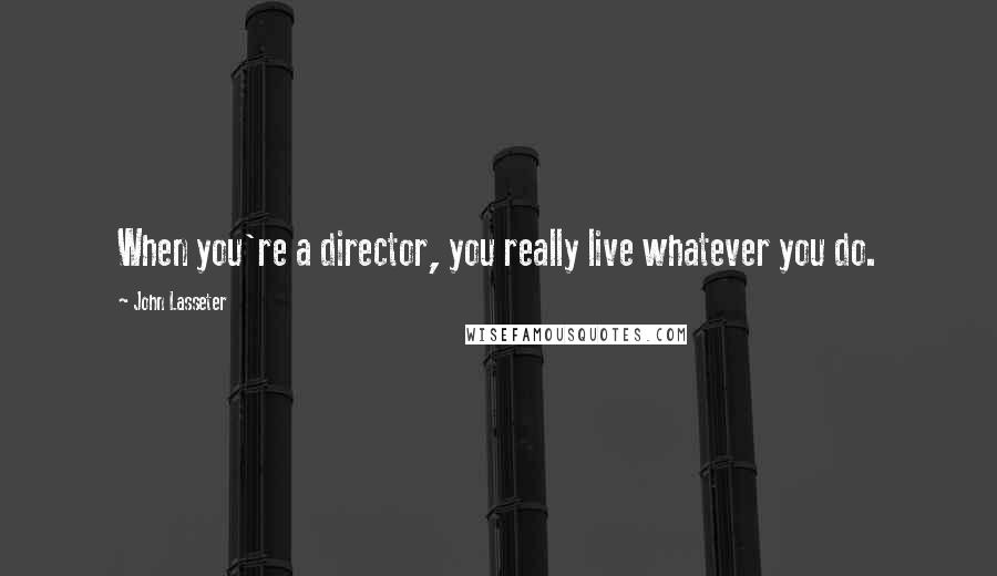 John Lasseter Quotes: When you're a director, you really live whatever you do.