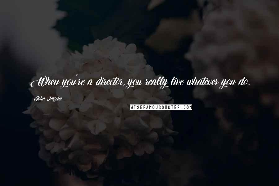 John Lasseter Quotes: When you're a director, you really live whatever you do.