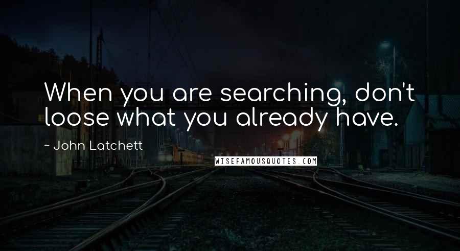 John Latchett Quotes: When you are searching, don't loose what you already have.