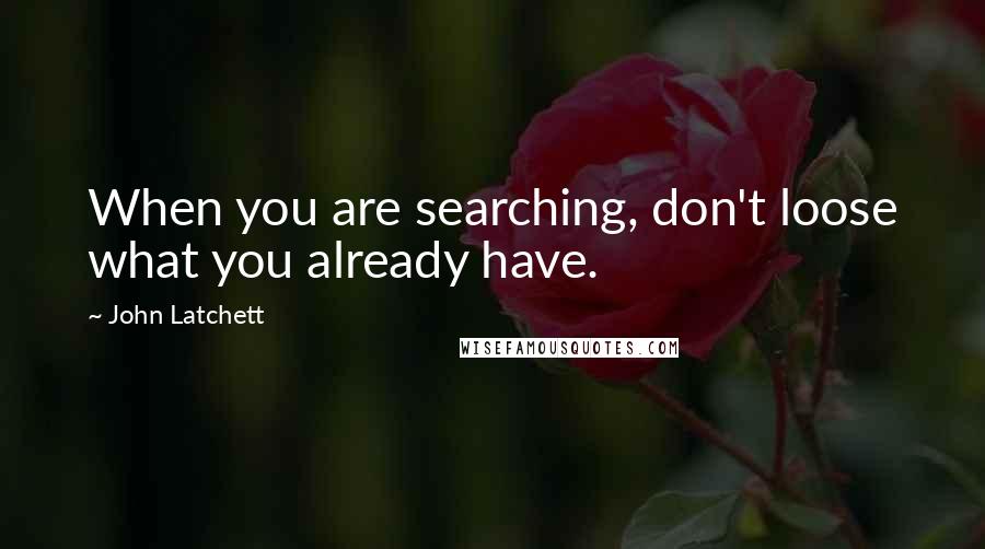 John Latchett Quotes: When you are searching, don't loose what you already have.