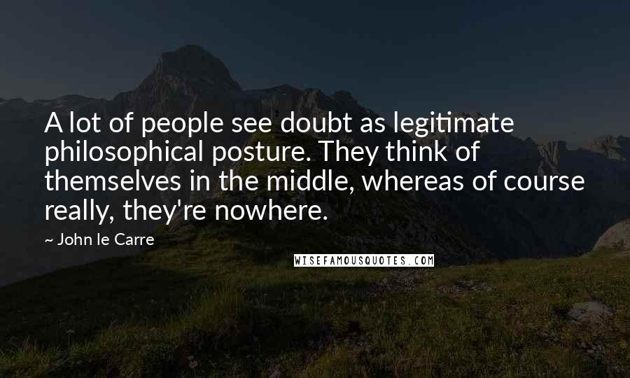 John Le Carre Quotes: A lot of people see doubt as legitimate philosophical posture. They think of themselves in the middle, whereas of course really, they're nowhere.