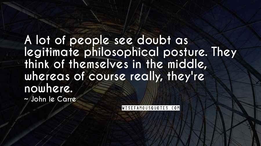 John Le Carre Quotes: A lot of people see doubt as legitimate philosophical posture. They think of themselves in the middle, whereas of course really, they're nowhere.