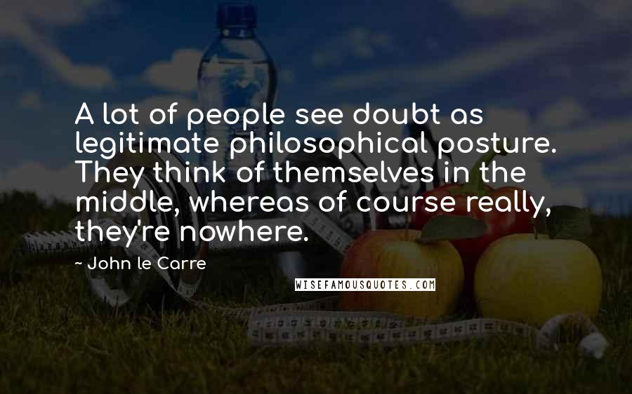 John Le Carre Quotes: A lot of people see doubt as legitimate philosophical posture. They think of themselves in the middle, whereas of course really, they're nowhere.