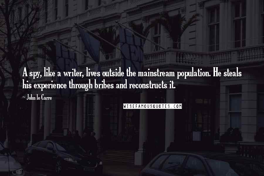 John Le Carre Quotes: A spy, like a writer, lives outside the mainstream population. He steals his experience through bribes and reconstructs it.