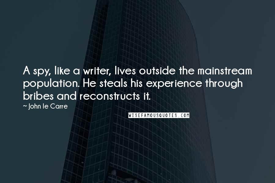 John Le Carre Quotes: A spy, like a writer, lives outside the mainstream population. He steals his experience through bribes and reconstructs it.