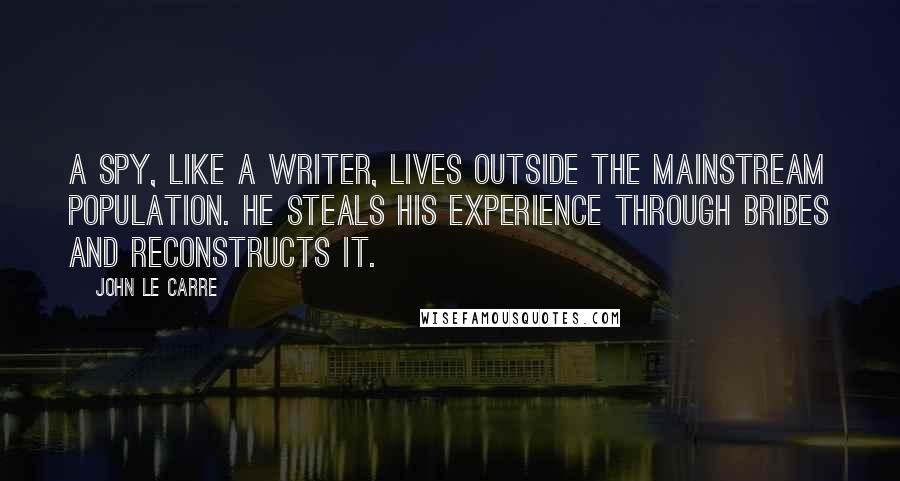 John Le Carre Quotes: A spy, like a writer, lives outside the mainstream population. He steals his experience through bribes and reconstructs it.