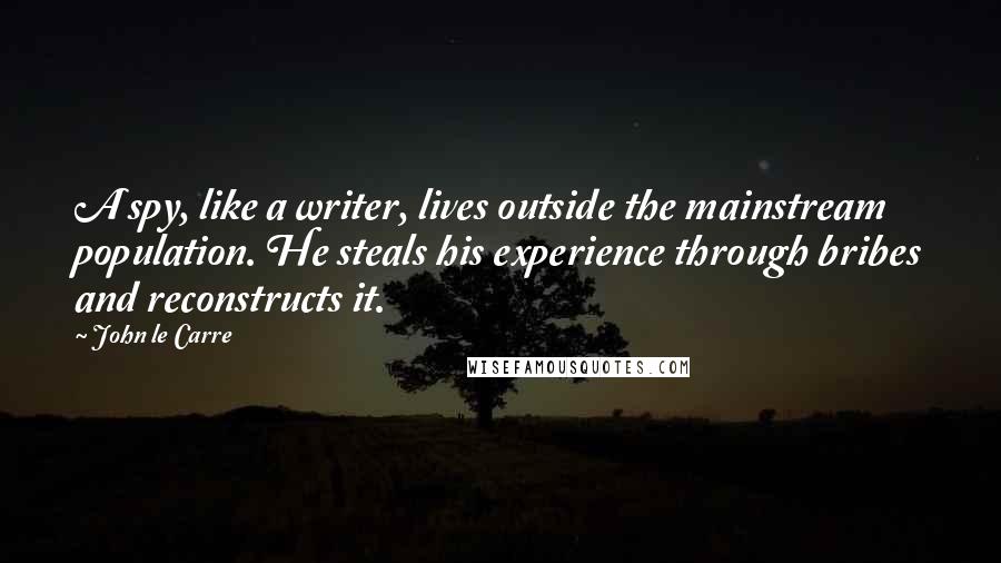 John Le Carre Quotes: A spy, like a writer, lives outside the mainstream population. He steals his experience through bribes and reconstructs it.