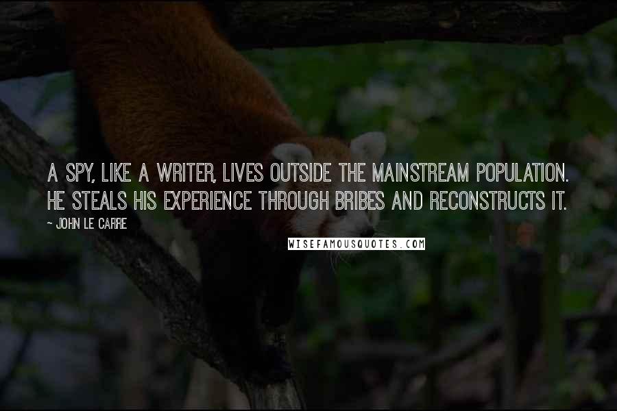 John Le Carre Quotes: A spy, like a writer, lives outside the mainstream population. He steals his experience through bribes and reconstructs it.