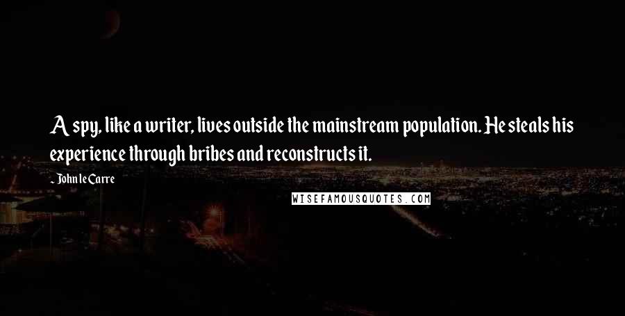 John Le Carre Quotes: A spy, like a writer, lives outside the mainstream population. He steals his experience through bribes and reconstructs it.