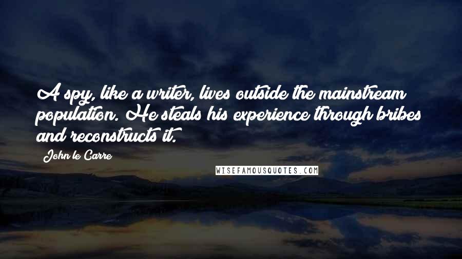 John Le Carre Quotes: A spy, like a writer, lives outside the mainstream population. He steals his experience through bribes and reconstructs it.