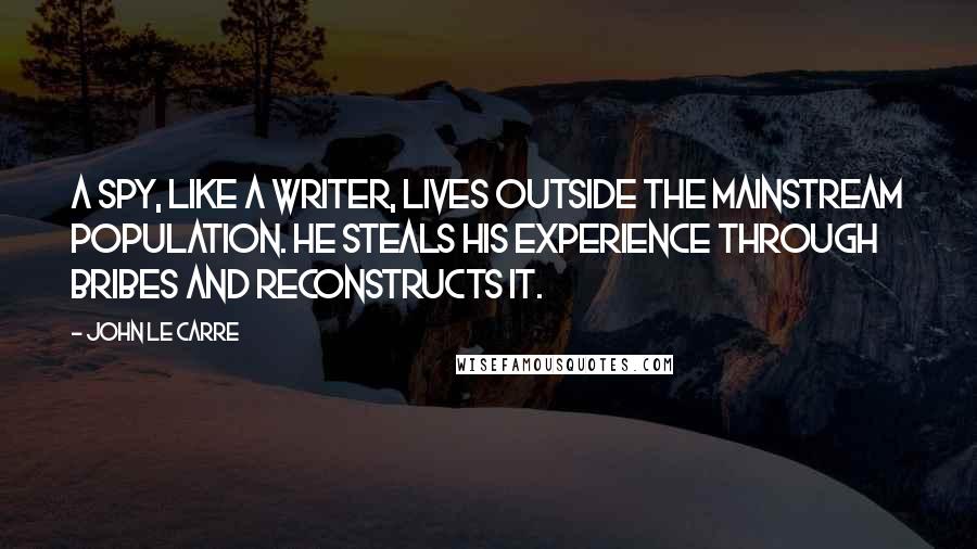 John Le Carre Quotes: A spy, like a writer, lives outside the mainstream population. He steals his experience through bribes and reconstructs it.