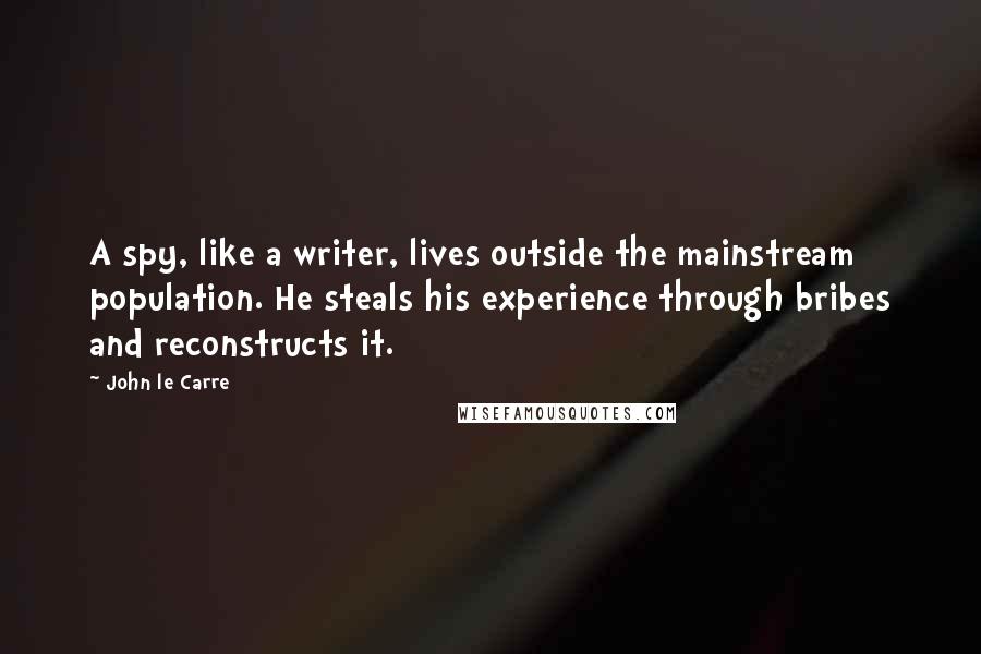 John Le Carre Quotes: A spy, like a writer, lives outside the mainstream population. He steals his experience through bribes and reconstructs it.