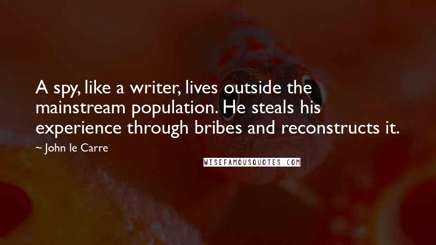 John Le Carre Quotes: A spy, like a writer, lives outside the mainstream population. He steals his experience through bribes and reconstructs it.