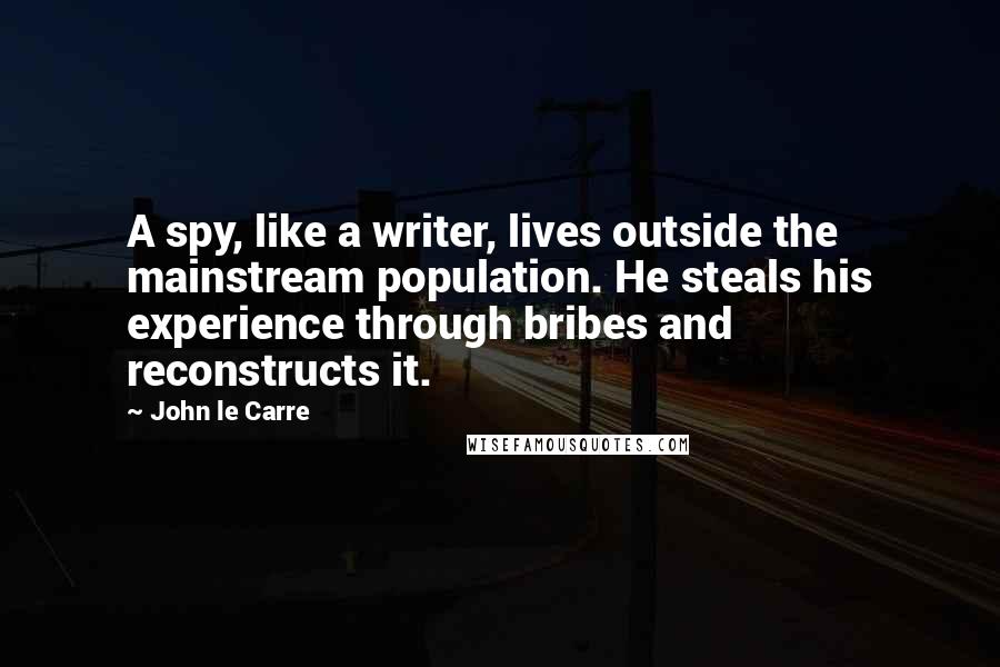 John Le Carre Quotes: A spy, like a writer, lives outside the mainstream population. He steals his experience through bribes and reconstructs it.