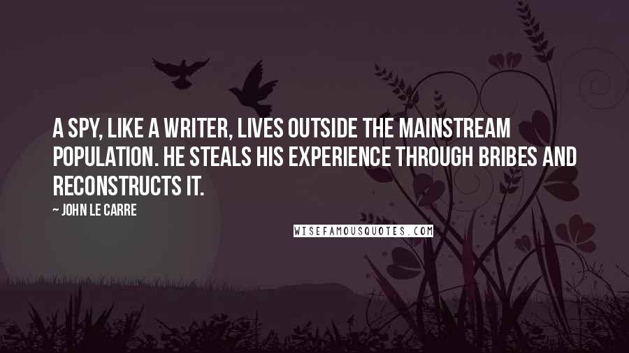 John Le Carre Quotes: A spy, like a writer, lives outside the mainstream population. He steals his experience through bribes and reconstructs it.