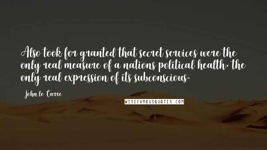 John Le Carre Quotes: Also took for granted that secret services were the only real measure of a nations political health, the only real expression of its subconscious.