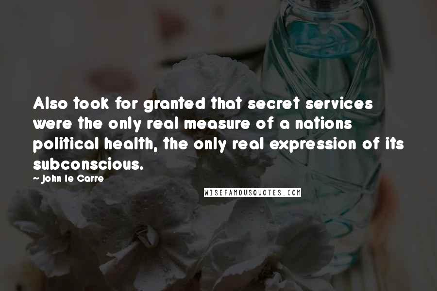 John Le Carre Quotes: Also took for granted that secret services were the only real measure of a nations political health, the only real expression of its subconscious.