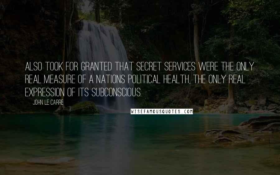 John Le Carre Quotes: Also took for granted that secret services were the only real measure of a nations political health, the only real expression of its subconscious.