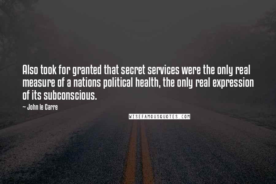 John Le Carre Quotes: Also took for granted that secret services were the only real measure of a nations political health, the only real expression of its subconscious.