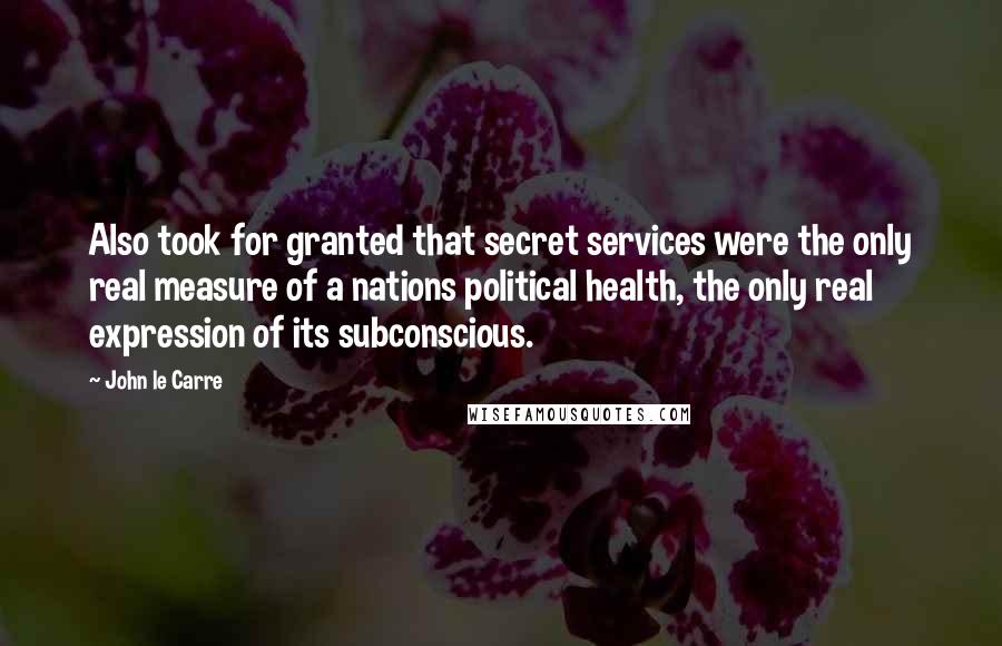 John Le Carre Quotes: Also took for granted that secret services were the only real measure of a nations political health, the only real expression of its subconscious.