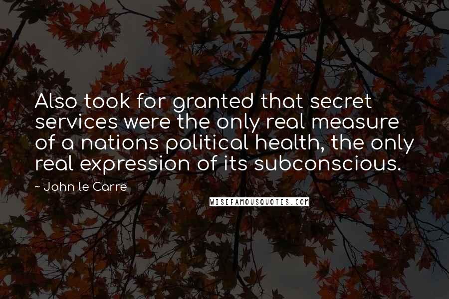 John Le Carre Quotes: Also took for granted that secret services were the only real measure of a nations political health, the only real expression of its subconscious.