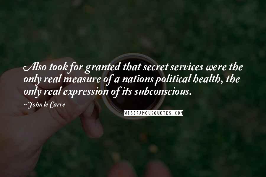 John Le Carre Quotes: Also took for granted that secret services were the only real measure of a nations political health, the only real expression of its subconscious.