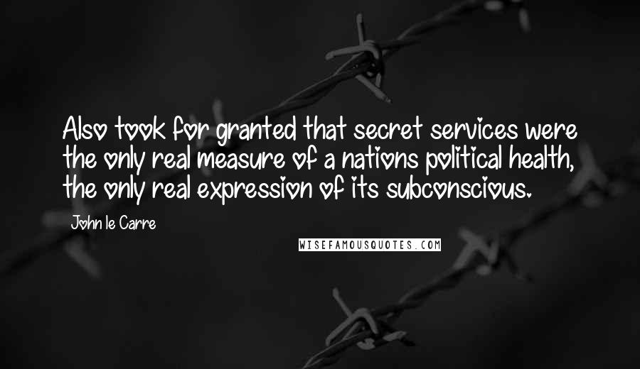 John Le Carre Quotes: Also took for granted that secret services were the only real measure of a nations political health, the only real expression of its subconscious.