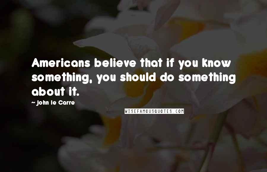 John Le Carre Quotes: Americans believe that if you know something, you should do something about it.