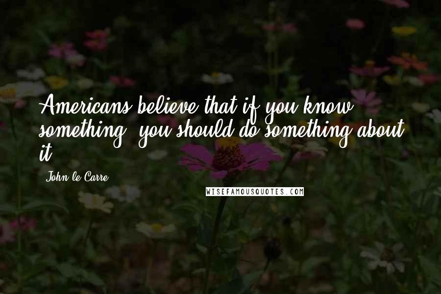 John Le Carre Quotes: Americans believe that if you know something, you should do something about it.