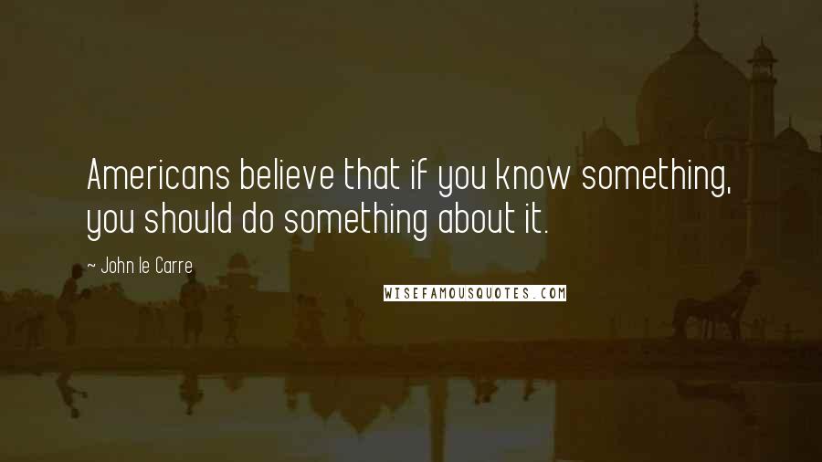 John Le Carre Quotes: Americans believe that if you know something, you should do something about it.