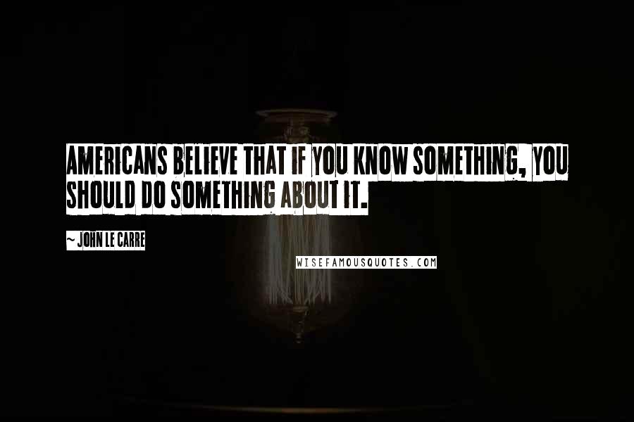 John Le Carre Quotes: Americans believe that if you know something, you should do something about it.